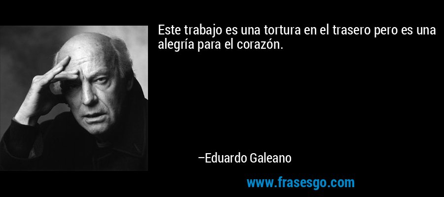 Este trabajo es una tortura en el trasero pero es una alegría para el corazón. – Eduardo Galeano