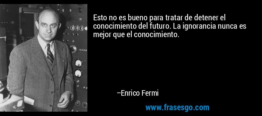 Esto no es bueno para tratar de detener el conocimiento del futuro. La ignorancia nunca es mejor que el conocimiento. – Enrico Fermi