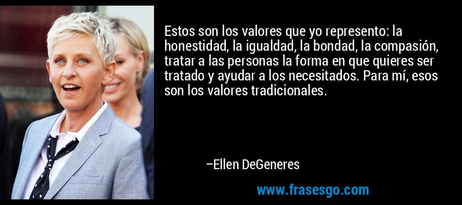 Estos son los valores que yo represento: la honestidad, la igualdad, la bondad, la compasión, tratar a las personas la forma en que quieres ser tratado y ayudar a los necesitados. Para mí, esos son los valores tradicionales. – Ellen DeGeneres
