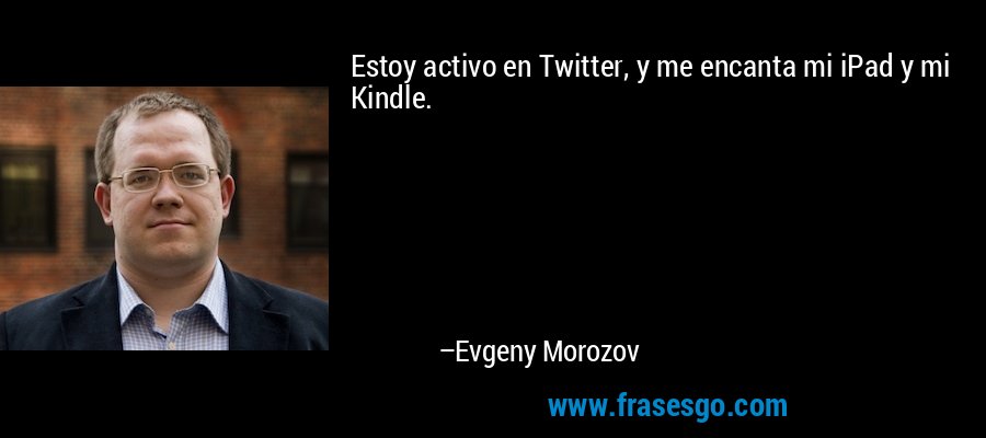 Estoy activo en Twitter, y me encanta mi iPad y mi Kindle. – Evgeny Morozov