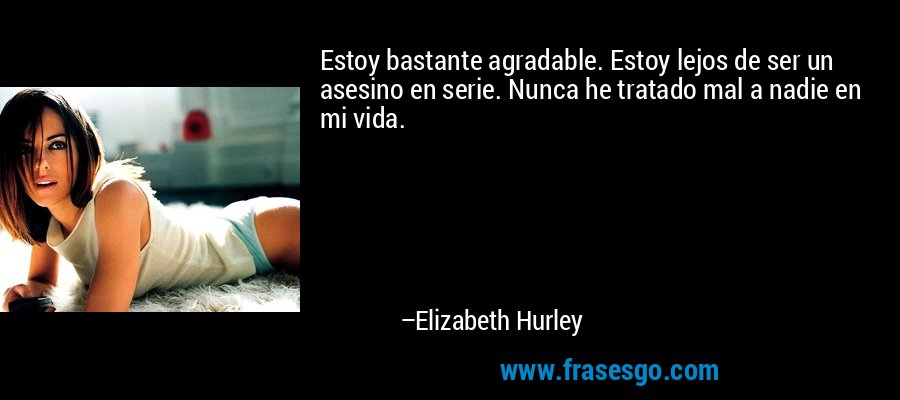 Estoy bastante agradable. Estoy lejos de ser un asesino en serie. Nunca he tratado mal a nadie en mi vida. – Elizabeth Hurley