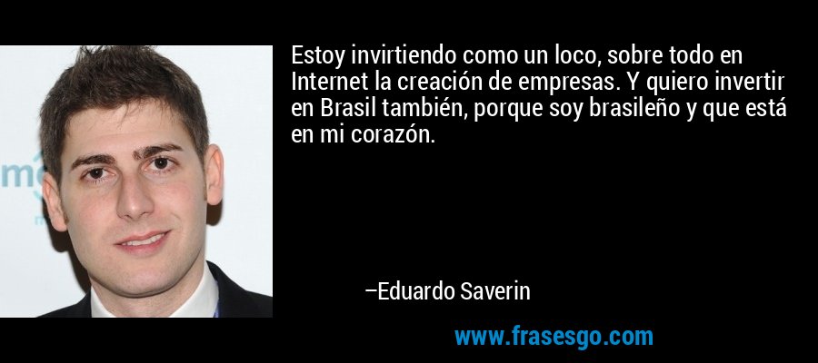 Estoy invirtiendo como un loco, sobre todo en Internet la creación de empresas. Y quiero invertir en Brasil también, porque soy brasileño y que está en mi corazón. – Eduardo Saverin