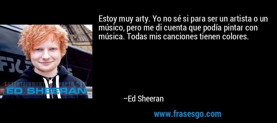 Estoy muy arty. Yo no sé si para ser un artista o un músico, pero me di cuenta que podía pintar con música. Todas mis canciones tienen colores. – Ed Sheeran
