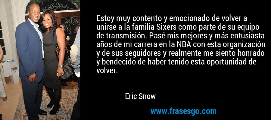 Estoy muy contento y emocionado de volver a unirse a la familia Sixers como parte de su equipo de transmisión. Pasé mis mejores y más entusiasta años de mi carrera en la NBA con esta organización y de sus seguidores y realmente me siento honrado y bendecido de haber tenido esta oportunidad de volver. – Eric Snow