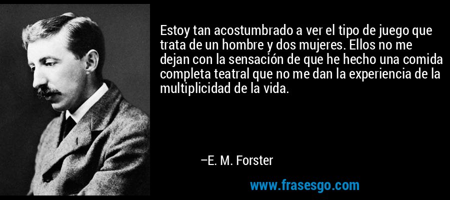 Estoy tan acostumbrado a ver el tipo de juego que trata de un hombre y dos mujeres. Ellos no me dejan con la sensación de que he hecho una comida completa teatral que no me dan la experiencia de la multiplicidad de la vida. – E. M. Forster