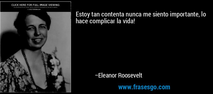 Estoy tan contenta nunca me siento importante, lo hace complicar la vida! – Eleanor Roosevelt