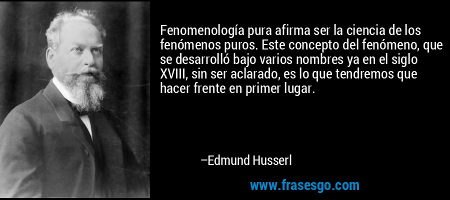 Fenomenología pura afirma ser la ciencia de los fenómenos puros. Este concepto del fenómeno, que se desarrolló bajo varios nombres ya en el siglo XVIII, sin ser aclarado, es lo que tendremos que hacer frente en primer lugar. – Edmund Husserl