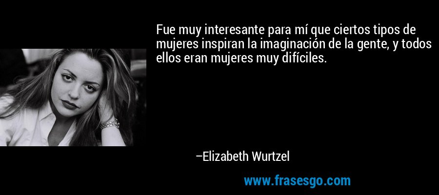 Fue muy interesante para mí que ciertos tipos de mujeres inspiran la imaginación de la gente, y todos ellos eran mujeres muy difíciles. – Elizabeth Wurtzel