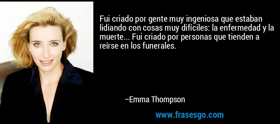 Fui criado por gente muy ingeniosa que estaban lidiando con cosas muy difíciles: la enfermedad y la muerte... Fui criado por personas que tienden a reírse en los funerales. – Emma Thompson