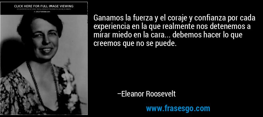 Ganamos la fuerza y ​​el coraje y confianza por cada experiencia en la que realmente nos detenemos a mirar miedo en la cara... debemos hacer lo que creemos que no se puede. – Eleanor Roosevelt