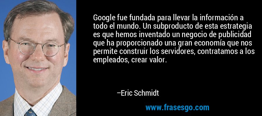Google fue fundada para llevar la información a todo el mundo. Un subproducto de esta estrategia es que hemos inventado un negocio de publicidad que ha proporcionado una gran economía que nos permite construir los servidores, contratamos a los empleados, crear valor. – Eric Schmidt