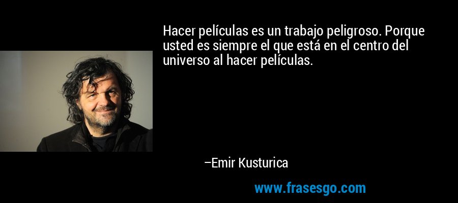 Hacer películas es un trabajo peligroso. Porque usted es siempre el que está en el centro del universo al hacer películas. – Emir Kusturica
