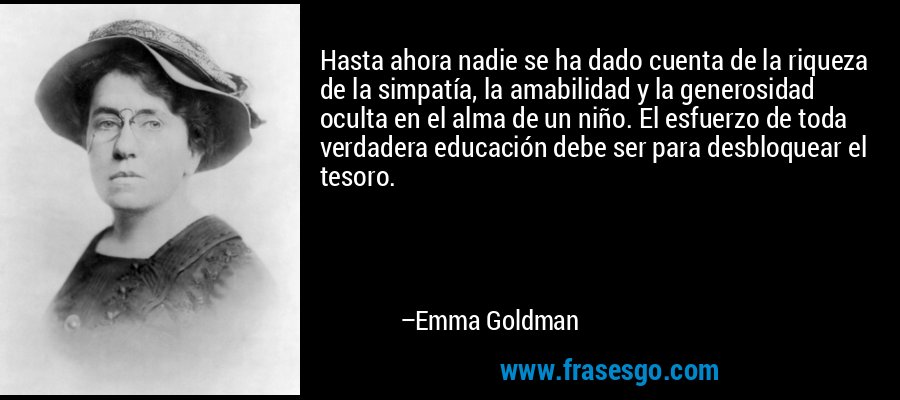 Hasta ahora nadie se ha dado cuenta de la riqueza de la simpatía, la amabilidad y la generosidad oculta en el alma de un niño. El esfuerzo de toda verdadera educación debe ser para desbloquear el tesoro. – Emma Goldman