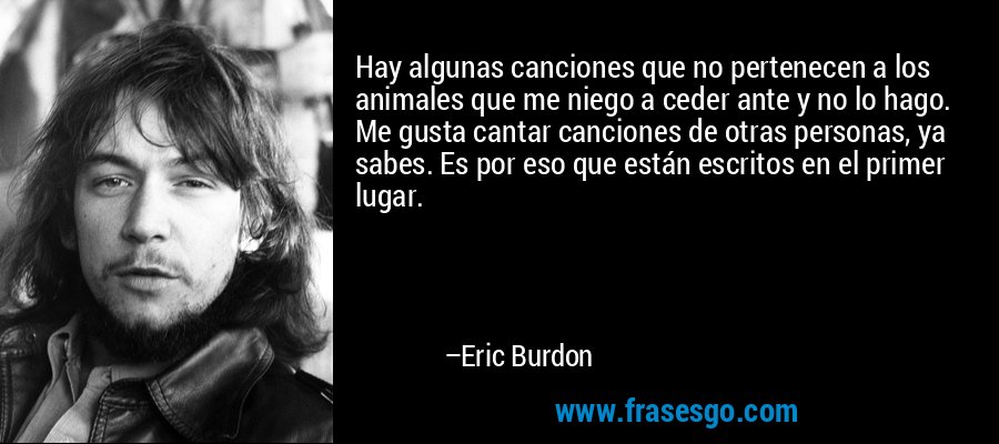 Hay algunas canciones que no pertenecen a los animales que me niego a ceder ante y no lo hago. Me gusta cantar canciones de otras personas, ya sabes. Es por eso que están escritos en el primer lugar. – Eric Burdon