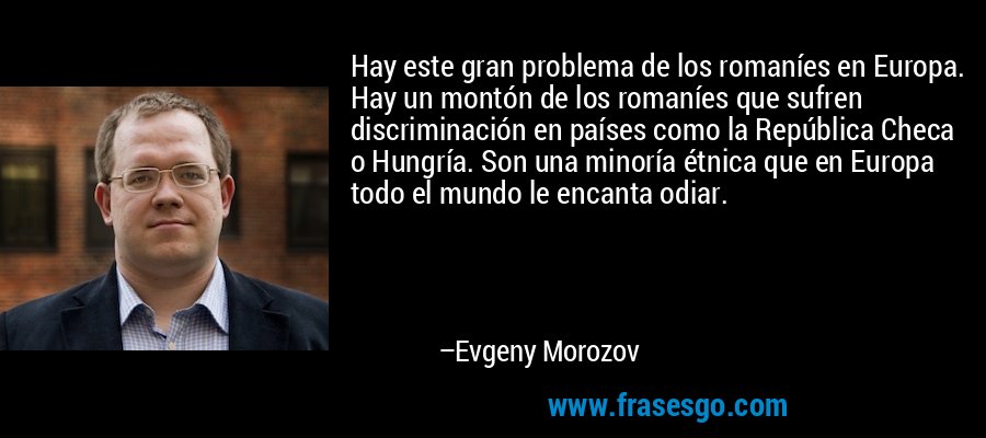 Hay este gran problema de los romaníes en Europa. Hay un montón de los romaníes que sufren discriminación en países como la República Checa o Hungría. Son una minoría étnica que en Europa todo el mundo le encanta odiar. – Evgeny Morozov