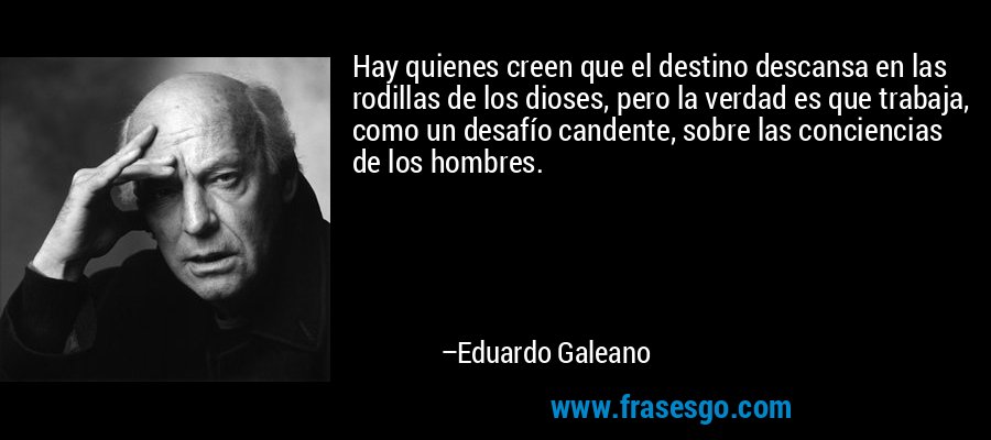 Hay quienes creen que el destino descansa en las rodillas de los dioses, pero la verdad es que trabaja, como un desafío candente, sobre las conciencias de los hombres. – Eduardo Galeano