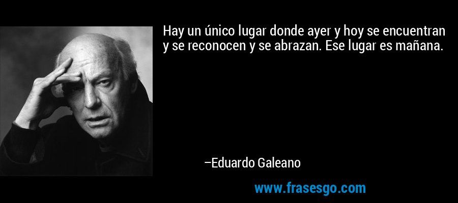 Hay un único lugar donde ayer y hoy se encuentran y se reconocen y se abrazan. Ese lugar es mañana. – Eduardo Galeano