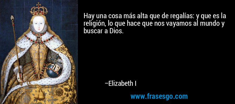 Hay una cosa más alta que de regalías: y que es la religión, lo que hace que nos vayamos al mundo y buscar a Dios. – Elizabeth I