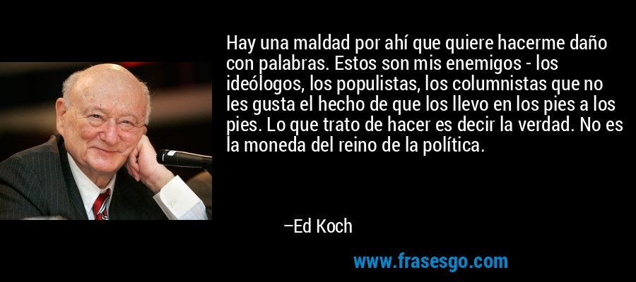 Hay una maldad por ahí que quiere hacerme daño con palabras. Estos son mis enemigos - los ideólogos, los populistas, los columnistas que no les gusta el hecho de que los llevo en los pies a los pies. Lo que trato de hacer es decir la verdad. No es la moneda del reino de la política. – Ed Koch