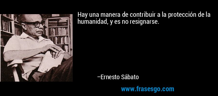 Hay una manera de contribuir a la protección de la humanidad, y es no resignarse. – Ernesto Sábato