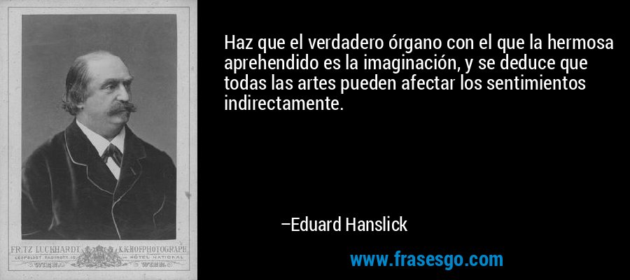Haz que el verdadero órgano con el que la hermosa aprehendido es la imaginación, y se deduce que todas las artes pueden afectar los sentimientos indirectamente. – Eduard Hanslick
