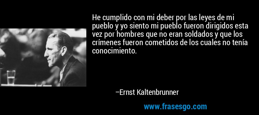 He cumplido con mi deber por las leyes de mi pueblo y yo siento mi pueblo fueron dirigidos esta vez por hombres que no eran soldados y que los crímenes fueron cometidos de los cuales no tenía conocimiento. – Ernst Kaltenbrunner