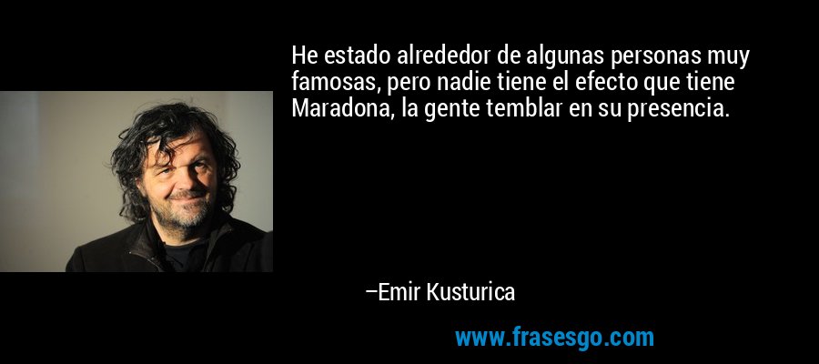 He estado alrededor de algunas personas muy famosas, pero nadie tiene el efecto que tiene Maradona, la gente temblar en su presencia. – Emir Kusturica