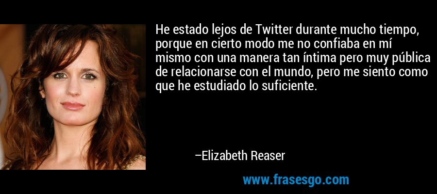 He estado lejos de Twitter durante mucho tiempo, porque en cierto modo me no confiaba en mí mismo con una manera tan íntima pero muy pública de relacionarse con el mundo, pero me siento como que he estudiado lo suficiente. – Elizabeth Reaser