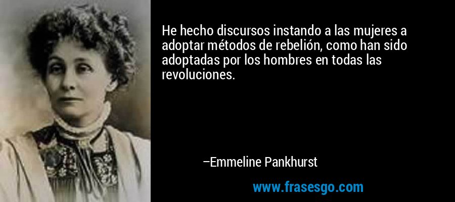 He hecho discursos instando a las mujeres a adoptar métodos de rebelión, como han sido adoptadas por los hombres en todas las revoluciones. – Emmeline Pankhurst
