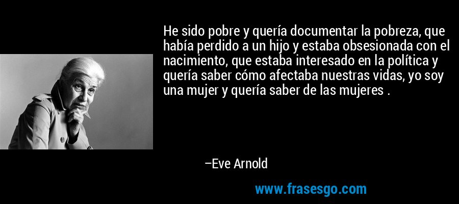 He sido pobre y quería documentar la pobreza, que había perdido a un hijo y estaba obsesionada con el nacimiento, que estaba interesado en la política y quería saber cómo afectaba nuestras vidas, yo soy una mujer y quería saber de las mujeres . – Eve Arnold