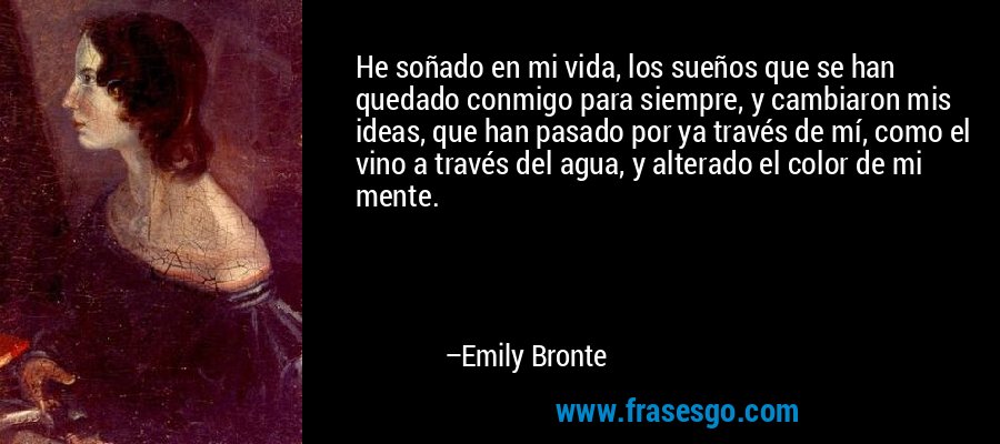 He soñado en mi vida, los sueños que se han quedado conmigo para siempre, y cambiaron mis ideas, que han pasado por ya través de mí, como el vino a través del agua, y alterado el color de mi mente. – Emily Bronte