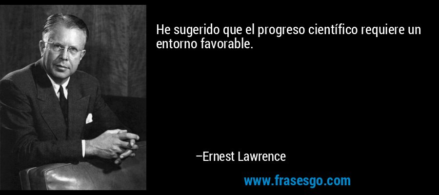 He sugerido que el progreso científico requiere un entorno favorable. – Ernest Lawrence