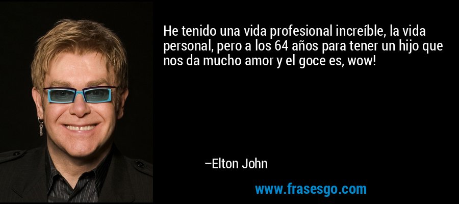 He tenido una vida profesional increíble, la vida personal, pero a los 64 años para tener un hijo que nos da mucho amor y el goce es, wow! – Elton John