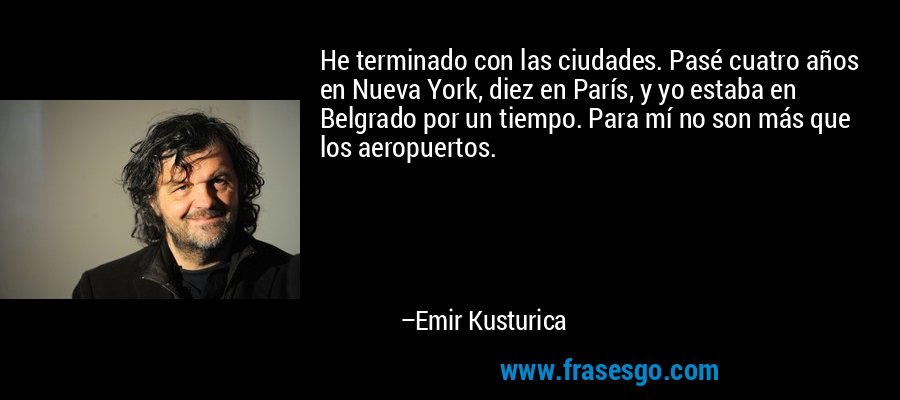 He terminado con las ciudades. Pasé cuatro años en Nueva York, diez en París, y yo estaba en Belgrado por un tiempo. Para mí no son más que los aeropuertos. – Emir Kusturica