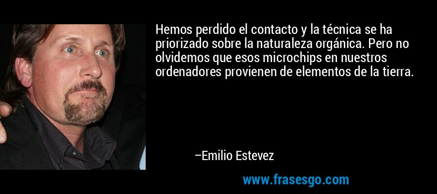 Hemos perdido el contacto y la técnica se ha priorizado sobre la naturaleza orgánica. Pero no olvidemos que esos microchips en nuestros ordenadores provienen de elementos de la tierra. – Emilio Estevez