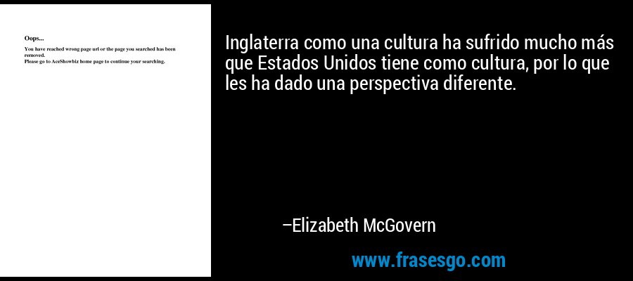 Inglaterra como una cultura ha sufrido mucho más que Estados Unidos tiene como cultura, por lo que les ha dado una perspectiva diferente. – Elizabeth McGovern