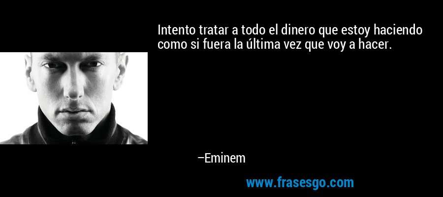 Intento tratar a todo el dinero que estoy haciendo como si fuera la última vez que voy a hacer. – Eminem