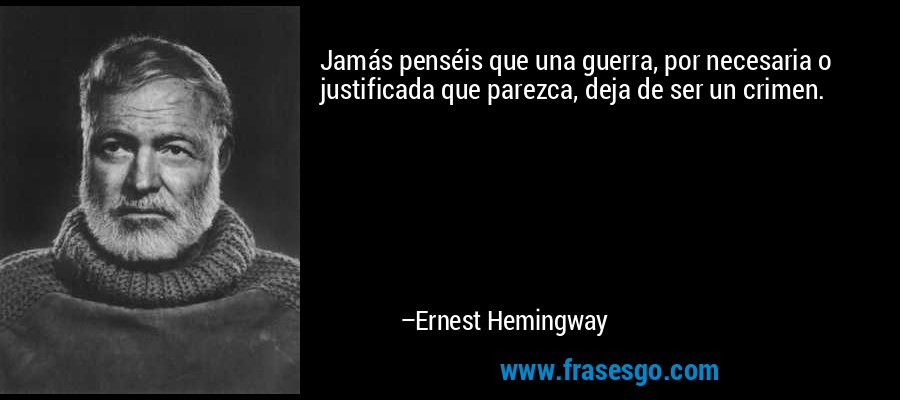 Jamás penséis que una guerra, por necesaria o justificada que parezca, deja de ser un crimen. – Ernest Hemingway
