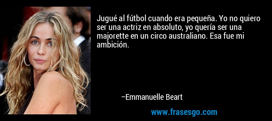 Jugué al fútbol cuando era pequeña. Yo no quiero ser una actriz en absoluto, yo quería ser una majorette en un circo australiano. Esa fue mi ambición. – Emmanuelle Beart