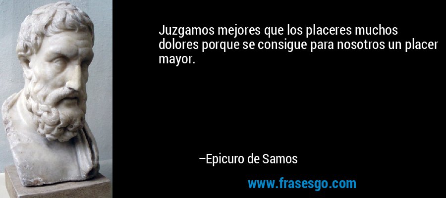 Juzgamos mejores que los placeres muchos dolores porque se consigue para nosotros un placer mayor. – Epicuro de Samos