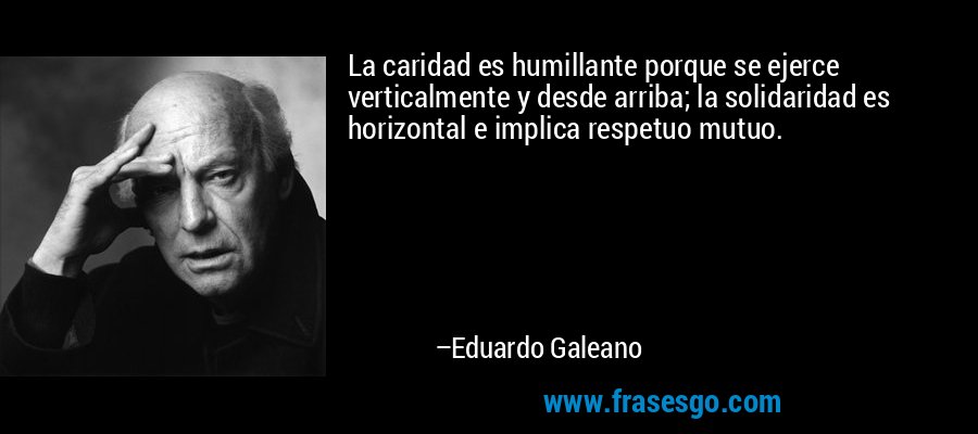 La caridad es humillante porque se ejerce verticalmente y desde arriba; la solidaridad es horizontal e implica respetuo mutuo. – Eduardo Galeano