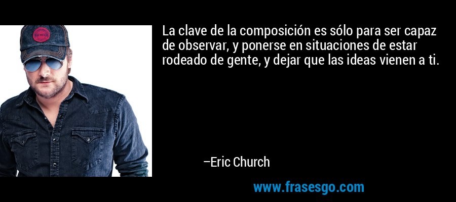 La clave de la composición es sólo para ser capaz de observar, y ponerse en situaciones de estar rodeado de gente, y dejar que las ideas vienen a ti. – Eric Church
