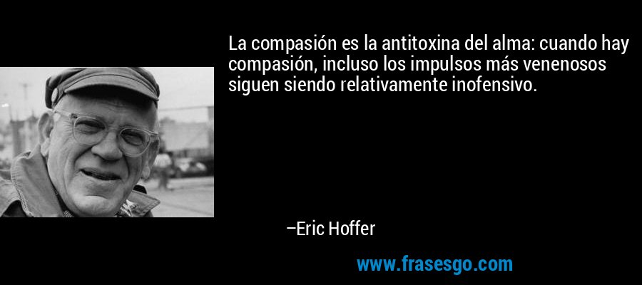 La compasión es la antitoxina del alma: cuando hay compasión, incluso los impulsos más venenosos siguen siendo relativamente inofensivo. – Eric Hoffer