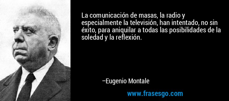 La comunicación de masas, la radio y especialmente la televisión, han intentado, no sin éxito, para aniquilar a todas las posibilidades de la soledad y la reflexión. – Eugenio Montale