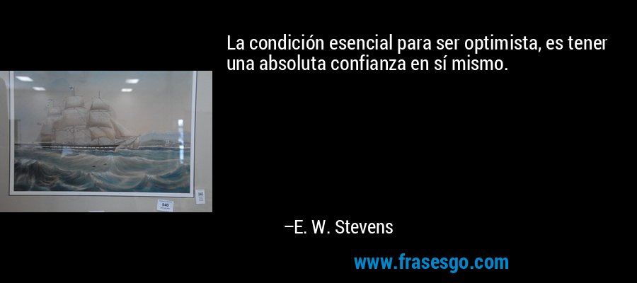 La condición esencial para ser optimista, es tener una absoluta confianza en sí mismo. – E. W. Stevens