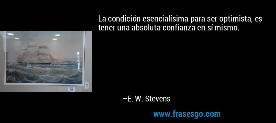 La condición esencialísima para ser optimista, es tener una absoluta confianza en sí mismo. – E. W. Stevens