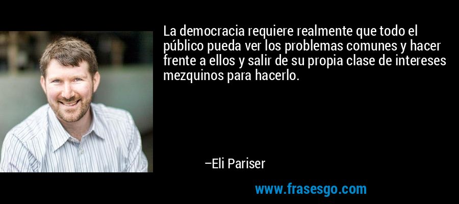 La democracia requiere realmente que todo el público pueda ver los problemas comunes y hacer frente a ellos y salir de su propia clase de intereses mezquinos para hacerlo. – Eli Pariser