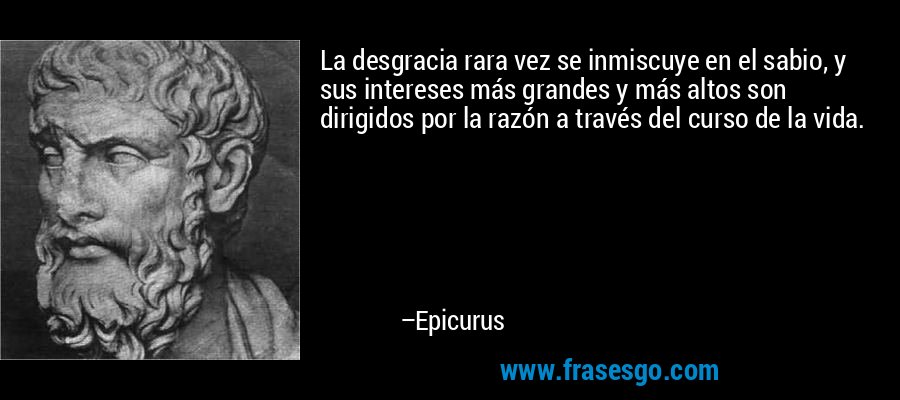 La desgracia rara vez se inmiscuye en el sabio, y sus intereses más grandes y más altos son dirigidos por la razón a través del curso de la vida. – Epicurus