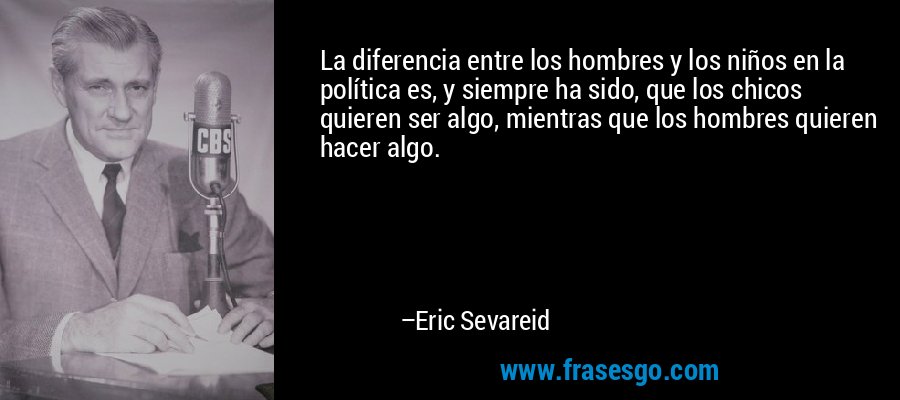 La diferencia entre los hombres y los niños en la política es, y siempre ha sido, que los chicos quieren ser algo, mientras que los hombres quieren hacer algo. – Eric Sevareid