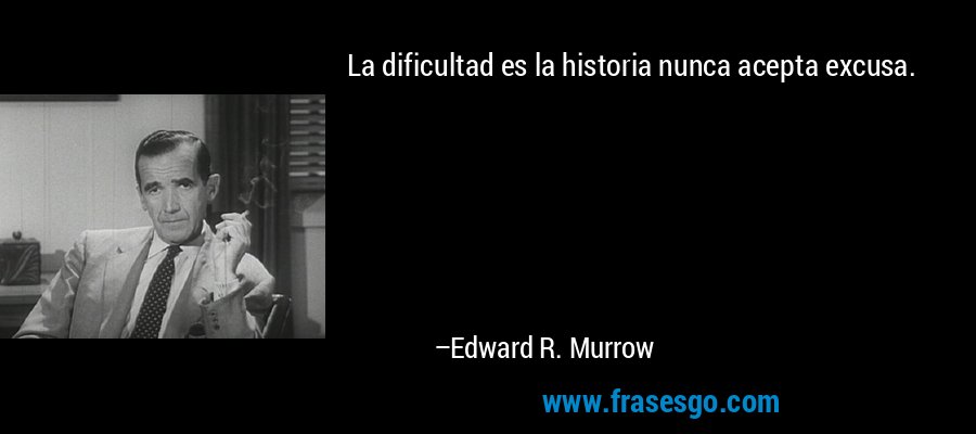 La dificultad es la historia nunca acepta excusa. – Edward R. Murrow